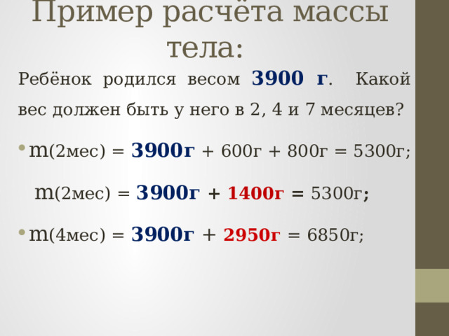 Пример расчёта массы тела:  Ребёнок родился весом 3900 г . Какой вес должен быть у него в 2, 4 и 7 месяцев? m (2мес) = 3900г + 600г + 800г = 5300г;  m (2мес) = 3900г  + 1400г = 5300г ; m (4мес) = 3900г + 2950г = 6850г; 