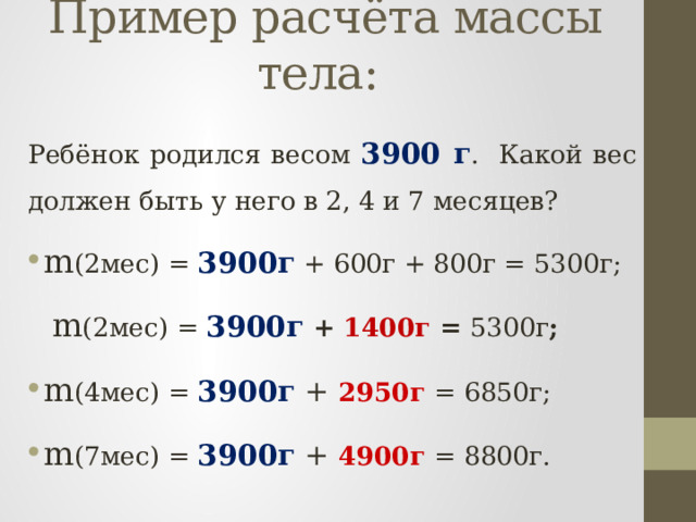 Пример расчёта массы тела:  Ребёнок родился весом 3900 г . Какой вес должен быть у него в 2, 4 и 7 месяцев? m (2мес) = 3900г + 600г + 800г = 5300г;  m (2мес) = 3900г  + 1400г = 5300г ; m (4мес) = 3900г + 2950г = 6850г; m (7мес) = 3900г + 4 900г = 8800г. 