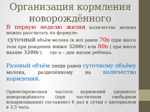 Организация кормления новорождённого  В первую неделю жизни количество молока можно рассчитать по формуле:  суточный объём молока (в мл) равен 70n (при массе тела при рождении ниже  3200г ) или 80n ( при массе выше 3200г ), где n – дни жизни ребёнка.  Разовый объём пищи равен суточному объёму молока, разделённому на количество кормлений .  Ориентировочная частота кормлений здорового новорождённого (при частичном свободном вскармливании) составляет 6 раз в сутки с интервалом в 3,5 часа. 