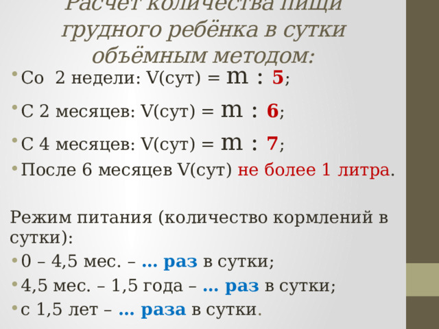 Расчёт количества пищи грудного ребёнка в сутки объёмным методом: Со 2 недели: V(сут) = m : 5 ; С 2 месяцев: V(сут) = m : 6 ; С 4 месяцев: V(сут) = m : 7 ; После 6 месяцев V(сут) не более 1 литра . Режим питания (количество кормлений в сутки): 0 – 4,5 мес. – …  раз  в сутки; 4,5 мес. – 1,5 года – …  раз  в сутки; с 1,5 лет – … раза  в сутки . 