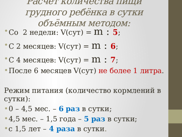 Расчёт количества пищи грудного ребёнка в сутки объёмным методом: Со 2 недели: V(сут) = m : 5 ; С 2 месяцев: V(сут) = m : 6 ; С 4 месяцев: V(сут) = m : 7 ; После 6 месяцев V(сут) не более 1 литра . Режим питания (количество кормлений в сутки): 0 – 4,5 мес. – 6  раз  в сутки; 4,5 мес. – 1,5 года – 5  раз  в сутки; с 1,5 лет – 4 раза  в сутки . 