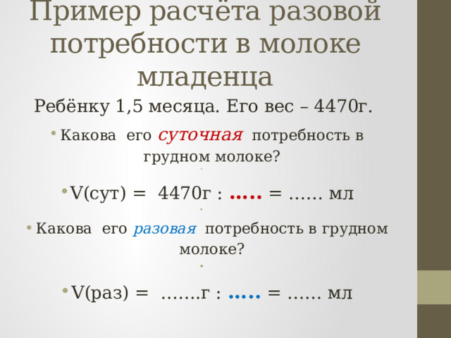 Пример расчёта разовой потребности в молоке младенца Ребёнку 1,5 месяца. Его вес – 4470г. Какова его суточная потребность в грудном молоке?   V(сут) = 4470г : ….. = …… мл   Какова его разовая потребность в грудном молоке?   V(раз) = …….г : ….. = …… мл 