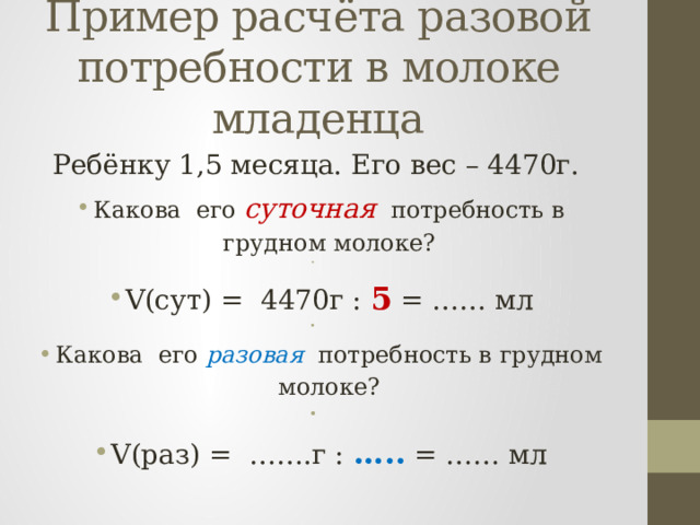 Пример расчёта разовой потребности в молоке младенца Ребёнку 1,5 месяца. Его вес – 4470г. Какова его суточная потребность в грудном молоке?   V(сут) = 4470г : 5 = …… мл   Какова его разовая потребность в грудном молоке?   V(раз) = …….г : ….. = …… мл 