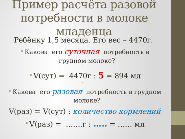 Пример расчёта разовой потребности в молоке младенца Ребёнку 1,5 месяца. Его вес – 4470г. Какова его суточная потребность в грудном молоке?   V(сут) = 4470г : 5 = 894 мл   Какова его разовая потребность в грудном молоке? V(раз) = V(сут) : количество кормлений V(раз) = …….г : ….. = …… мл 