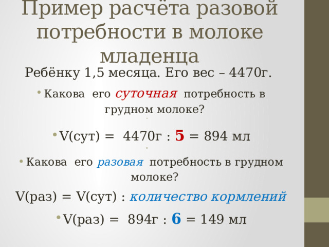 Пример расчёта разовой потребности в молоке младенца Ребёнку 1,5 месяца. Его вес – 4470г. Какова его суточная потребность в грудном молоке?   V(сут) = 4470г : 5 = 894 мл   Какова его разовая потребность в грудном молоке? V(раз) = V(сут) : количество кормлений V(раз) = 894г : 6 = 149 мл 