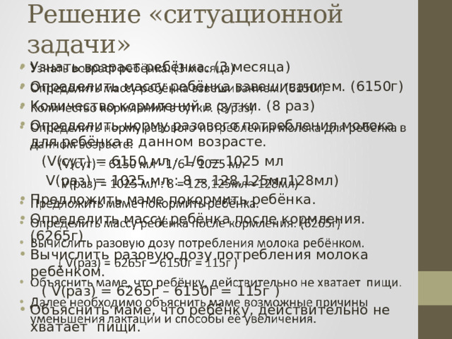 Решение «ситуационной задачи» Узнать возраст ребёнка. (3 месяца) Определить массу ребёнка взвешиванием. (6150г) Количество кормлений в сутки. (8 раз) Определить норму разового потребления молока для ребёнка в данном возрасте.    (V(сут) = 6150 мл · 1/6 = 1025 мл   V(раз) = 1025 мл : 8 = 128,125мл128мл) Предложить маме покормить ребёнка. Определить массу ребёнка после кормления. (6265г) Вычислить разовую дозу потребления молока ребёнком.  ( V(раз) = 6265г – 6150г = 115г ) Объяснить маме, что ребёнку, действительно не хватает пищи. Далее необходимо объяснить маме возможные причины уменьшения лактации и способы её увеличения. 