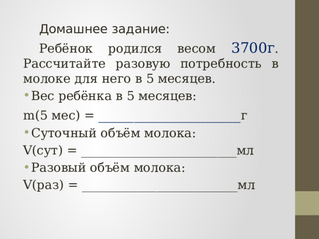  Домашнее задание:  Ребёнок родился весом 3700г . Рассчитайте разовую потребность в молоке для него в 5 месяцев. Вес ребёнка в 5 месяцев: m(5 мес) = ____________________ г Суточный объём молока: V(сут) = _________________________мл Разовый объём молока: V(раз) = _________________________мл  