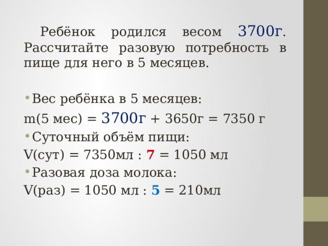  Ребёнок родился весом 3700г . Рассчитайте разовую потребность в пище для него в 5 месяцев. Вес ребёнка в 5 месяцев: m(5 мес) = 3700г + 3650г = 7350 г Суточный объём пищи: V(сут) = 7350мл : 7 = 1050 мл Разовая доза молока: V(раз) = 1050 мл : 5 = 210мл  