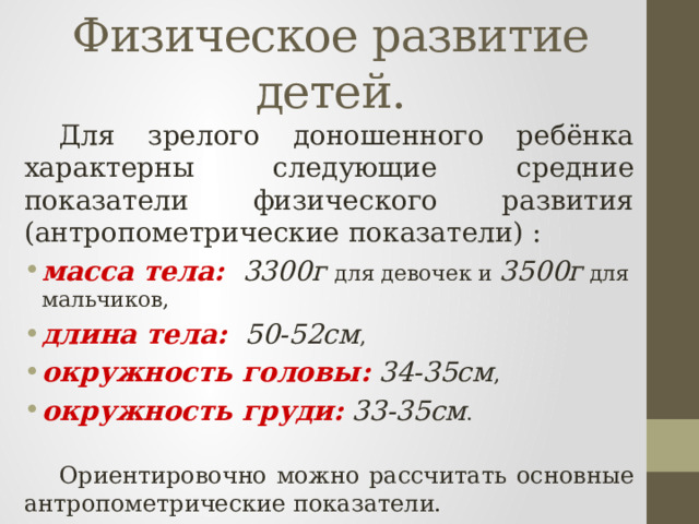 Физическое развитие детей.  Для зрелого доношенного ребёнка характерны следующие средние показатели физического развития (антропометрические показатели) : масса тела:  3300г для девочек и 3500г для мальчиков, длина тела: 50-52см , окружность головы: 34-35см , окружность груди: 33-35см .  Ориентировочно можно рассчитать основные антропометрические показатели. 