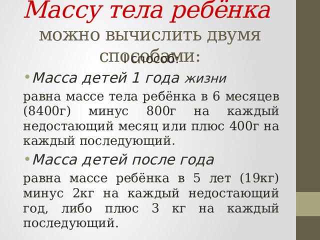 Массу тела ребёнка  можно вычислить двумя способами: I способ: Масса детей 1 года жизни  равна массе тела ребёнка в 6 месяцев (8400г) минус 800г на каждый недостающий месяц или плюс 400г на каждый последующий . Масса детей после года  равна массе ребёнка в 5 лет (19кг) минус 2кг на каждый недостающий год, либо плюс 3 кг на каждый последующий. 