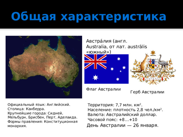 Общая характеристика Австра́лия (англ. Australia, от лат. austrālis «южный») Флаг Австралии Герб Австралии Официальный язык: Английский.  Столица: Канберра. Территория: 7,7 млн. км 2 .  Население: плотность 2,8 чел./км 2 .  Валюта: Австралийский доллар.  Часовой пояс: +8…+10 Крупнейшие города: Сидней, Мельбурн, Брисбен, Перт, Аделаида.  Формы правления: Конституционная монархия.    День Австралии — 26 января. 