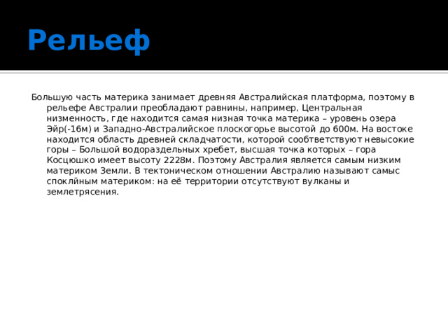 Рельеф Большую часть материка занимает древняя Австралийская платформа, поэтому в рельефе Австралии преобладают равнины, например, Центральная низменность, где находится самая низная точка материка – уровень озера Эйр(-16м) и Западно-Австралийское плоскогорье высотой до 600м. На востоке находится область древней складчатости, которой сообтветствуют невысокие горы – Большой водораздельных хребет, высшая точка которых – гора Косцюшко имеет высоту 2228м. Поэтому Австралия является самым низким материком Земли. В тектоническом отношении Австралию называют самыс споклйным материком: на её территории отсутствуют вулканы и землетрясения. 
