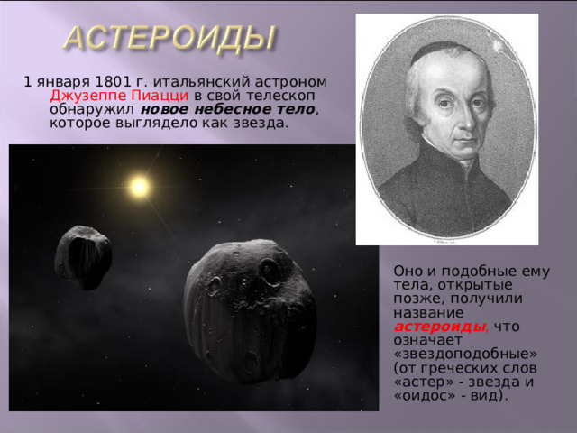 1 января 1801 г. итальянский астроном Джузеппе Пиацци в свой телескоп обнаружил новое небесное тело , которое выглядело как звезда. Оно и подобные ему тела, открытые позже, получили название астероиды , что означает «звездоподобные» (от греческих слов «астер» - звезда и «оидос» - вид). 