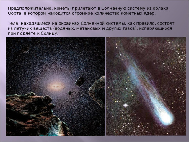 Предположительно, кометы прилетают в Солнечную систему из облака Оорта, в котором находится огромное количество кометных ядер. Тела, находящиеся на окраинах Солнечной системы, как правило, состоят из летучих веществ (водяных, метановых и других газов), испаряющихся при подлёте к Солнцу. 