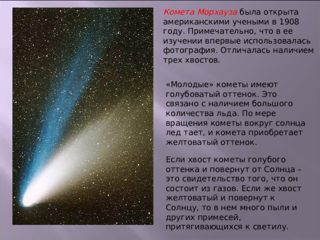 Комета Морхауза была открыта американскими учеными в 1908 году. Примечательно, что в ее изучении впервые использовалась фотография. Отличалась наличием трех хвостов. «Молодые» кометы имеют голубоватый оттенок. Это связано с наличием большого количества льда. По мере вращения кометы вокруг солнца лед тает, и комета приобретает желтоватый оттенок. Если хвост кометы голубого оттенка и повернут от Солнца – это свидетельство того, что он состоит из газов. Если же хвост желтоватый и повернут к Солнцу, то в нем много пыли и других примесей, притягивающихся к светилу. 