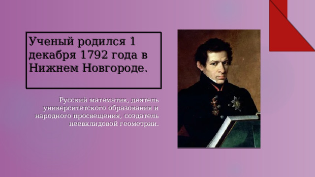 Ученый родился 1 декабря 1792 года в Нижнем Новгороде.   Русский математик, деятель университетского образования и народного просвещения, создатель неевклидовой геометрии. 