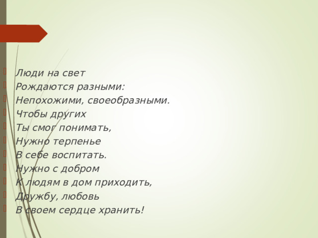 Люди на свет Рождаются разными: Непохожими, своеобразными. Чтобы других Ты смог понимать, Нужно терпенье В себе воспитать. Нужно с добром К людям в дом приходить, Дружбу, любовь В своем сердце хранить! 