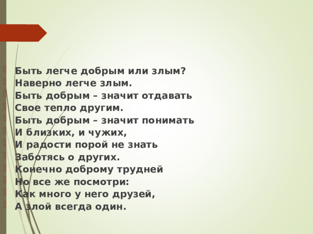 Быть легче добрым или злым? Наверно легче злым. Быть добрым – значит отдавать Свое тепло другим. Быть добрым – значит понимать И близких, и чужих, И радости порой не знать Заботясь о других. Конечно доброму трудней Но все же посмотри: Как много у него друзей, А злой всегда один. 