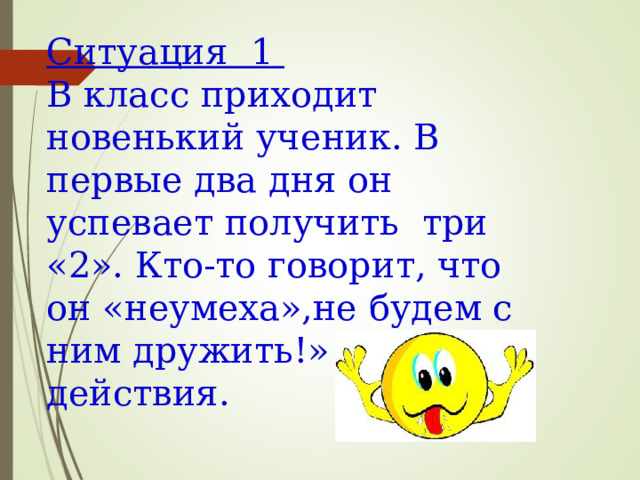 Ситуация 1 В класс приходит новенький ученик. В первые два дня он успевает получить три «2». Кто-то говорит, что он «неумеха»,не будем с ним дружить!» Твои действия. 