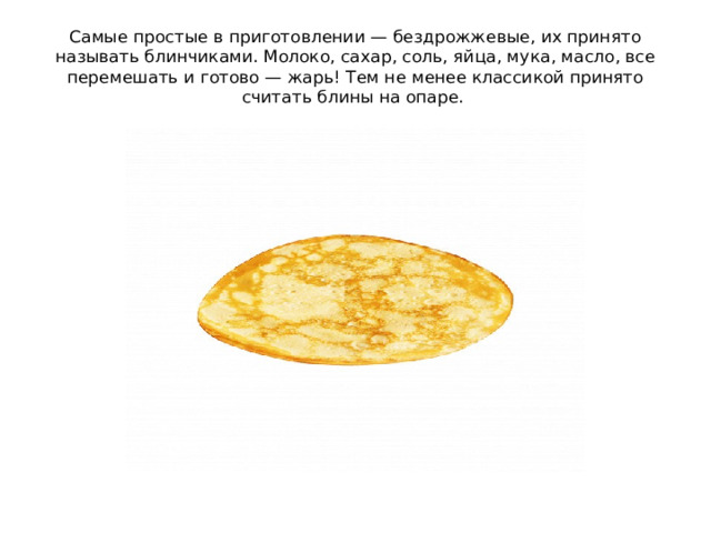 Самые простые в приготовлении — бездрожжевые, их принято называть блинчиками. Молоко, сахар, соль, яйца, мука, масло, все перемешать и готово — жарь! Тем не менее классикой принято считать блины на опаре.  
