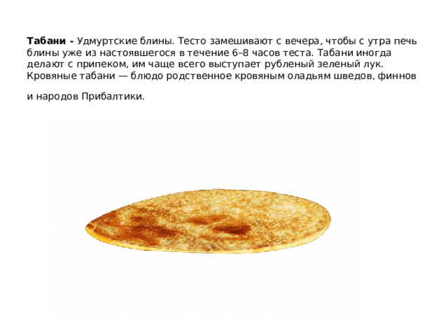 Табани - Удмуртские блины. Тесто замешивают с вечера, чтобы с утра печь блины уже из настоявшегося в течение 6–8 часов теста. Табани иногда делают с припеком, им чаще всего выступает рубленый зеленый лук.  Кровяные табани — блюдо родственное кровяным оладьям шведов, финнов и народов Прибалтики.      
