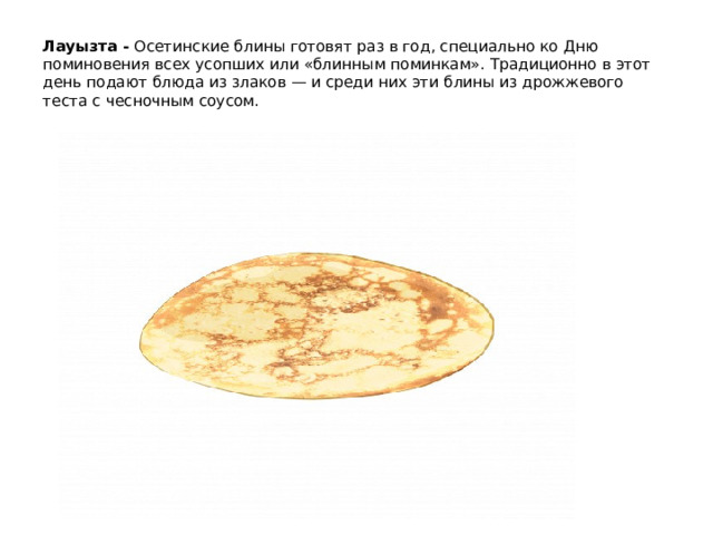 Лауызта - Осетинские блины готовят раз в год, специально ко Дню поминовения всех усопших или «блинным поминкам». Традиционно в этот день подают блюда из злаков — и среди них эти блины из дрожжевого теста с чесночным соусом.   