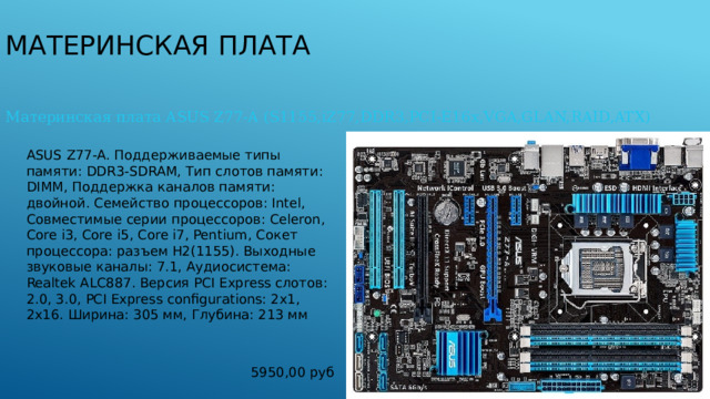 Материнская плата Материнская плата ASUS Z77-A (S1155,iZ77,DDR3,PCI-E16x,VGA,GLAN,RAID,ATX) ASUS Z77-A. Поддерживаемые типы памяти: DDR3-SDRAM, Тип слотов памяти: DIMM, Поддержка каналов памяти: двойной. Семейство процессоров: Intel, Совместимые серии процессоров: Celeron, Core i3, Core i5, Core i7, Pentium, Сокет процессора: разъем H2(1155). Выходные звуковые каналы: 7.1, Аудиосистема: Realtek ALC887. Версия PCI Express слотов: 2.0, 3.0, PCI Express configurations: 2x1, 2x16. Ширина: 305 мм, Глубина: 213 мм 5950,00 руб 