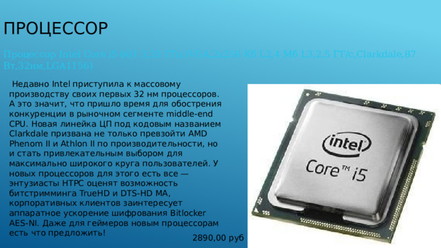 Процессор Процессор Intel Core i5 661 3,33 ГГц (VGA,2х256 Kб L2,4 Мб L3,2.5 ГТ/с,Clarkdale,87 Вт,32нм,LGA1156)   Недавно Intel приступила к массовому производству своих первых 32 нм процессоров. А это значит, что пришло время для обострения конкуренции в рыночном сегменте middle-end CPU. Новая линейка ЦП под кодовым названием Clarkdale призвана не только превзойти AMD Phenom II и Athlon II по производительности, но и стать привлекательным выбором для максимально широкого круга пользователей. У новых процессоров для этого есть все — энтузиасты HTPC оценят возможность битстримминга TrueHD и DTS-HD MA, корпоративных клиентов заинтересует аппаратное ускорение шифрования Bitlocker AES-NI. Даже для геймеров новым процессорам есть что предложить! 2890,00 руб 