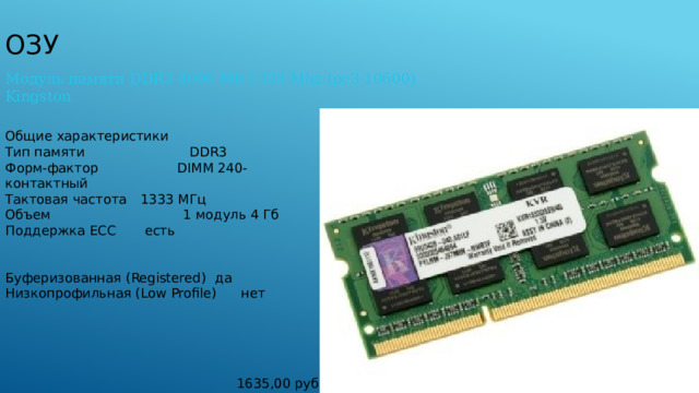 ОЗУ Модуль памяти DDR3 4096 Mb 1333 Mhz (pc3-10600) Kingston Общие характеристики Тип памяти DDR3 Форм-фактор  DIMM 240-контактный Тактовая частота  1333 МГц Объем  1 модуль 4 Гб Поддержка ECC  есть Буферизованная (Registered)  да Низкопрофильная (Low Profile)  нет 1635,00 руб 