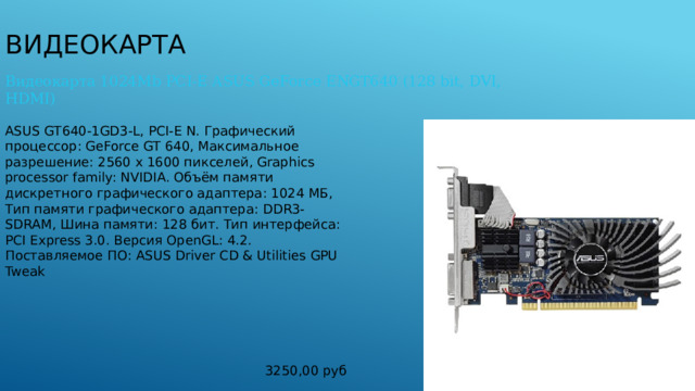 Видеокарта Видеокарта 1024Mb PCI-E ASUS GeForce ENGT640 (128 bit, DVI, HDMI) ASUS GT640-1GD3-L, PCI-E N. Графический процессор: GeForce GT 640, Максимальное разрешение: 2560 x 1600 пикселей, Graphics processor family: NVIDIA. Объём памяти дискретного графического адаптера: 1024 МБ, Тип памяти графического адаптера: DDR3-SDRAM, Шина памяти: 128 бит. Тип интерфейса: PCI Express 3.0. Версия OpenGL: 4.2. Поставляемое ПО: ASUS Driver CD & Utilities GPU Tweak 3250,00 руб 