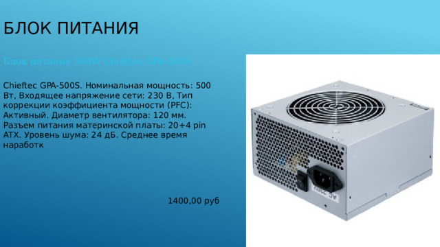 Блок питания Блок питания 500W Chieftec GPA-500S Chieftec GPA-500S. Номинальная мощность: 500 Вт, Входящее напряжение сети: 230 В, Тип коррекции коэффициента мощности (PFC): Aктивный. Диаметр вентилятора: 120 мм. Разъем питания материнской платы: 20+4 pin ATX. Уровень шума: 24 дБ. Среднее время наработк 1400,00 руб 