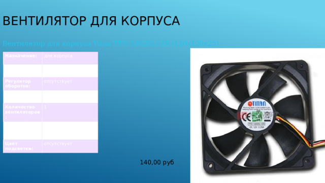 Вентилятор для корпуса Вентилятор для корпуса Titan TFD-12025L12S (120x120x25) Назначение: для корпуса Скорость вращения: 1800 об/мин Регулятор оборотов: Уровень шума: отсутствует 34 дБ Количество вентиляторов: 1 Размеры вентилятора (ДхШхВ): 120x120x25 мм Цвет подсветки: отсутствует 140,00 руб 