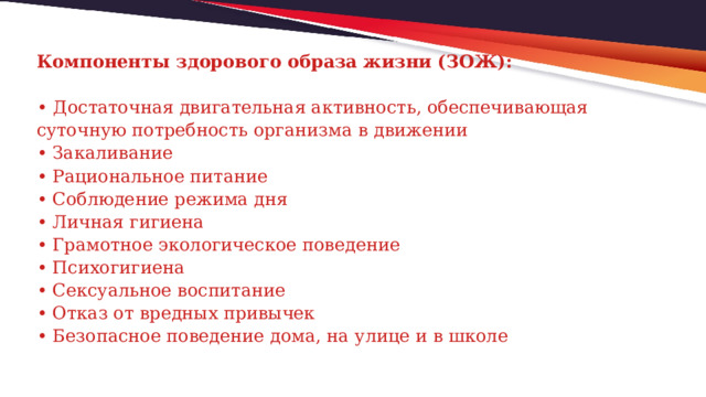 Компоненты здорового образа жизни (ЗОЖ):   •  Достаточная двигательная активность, обеспечивающая суточную потребность организма в движении  • Закаливание  • Рациональное питание  • Соблюдение режима дня  • Личная гигиена  • Грамотное экологическое поведение  • Психогигиена  • Сексуальное воспитание  • Отказ от вредных привычек  • Безопасное поведение дома, на улице и в школе    