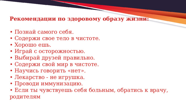 Рекомендации по здоровому образу жизни:   • Познай самого себя.  • Содержи свое тело в чистоте.  • Хорошо ешь.  • Играй с осторожностью.  • Выбирай друзей правильно.  • Содержи свой мир в чистоте.  • Научись говорить «нет».  • Лекарство - не игрушка.  • Проводи иммунизацию.  • Если ты чувствуешь себя больным, обратись к врачу, родителям 