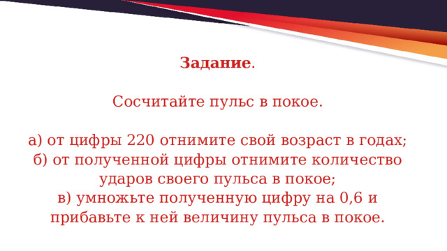 Задание .   Сосчитайте пульс в покое.   а) от цифры 220 отнимите свой возраст в годах;  б) от полученной цифры отнимите количество ударов своего пульса в покое;  в) умножьте полученную цифру на 0,6 и прибавьте к ней величину пульса в покое. 