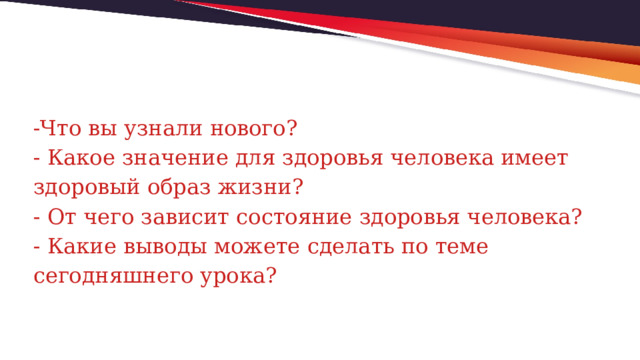 -Что вы узнали нового?  - Какое значение для здоровья человека имеет здоровый образ жизни?  - От чего зависит состояние здоровья человека?  - Какие выводы можете сделать по теме сегодняшнего урока? 