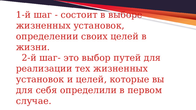 1-й шаг - состоит в выборе жизненных установок, определении своих целей в жизни.  2-й шаг- это выбор путей для реализации тех жизненных установок и целей, которые вы для себя определили в первом случае. 