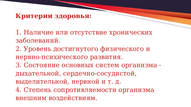 Критерии здоровья:   1. Наличие или отсутствие хронических заболеваний.  2. Уровень достигнутого физического и нервно-психического развития.  3. Состояние основных систем организма - дыхательной, сердечно-сосудистой, выделительной, нервной и т. д.  4. Степень сопротивляемости организма внешним воздействиям. 