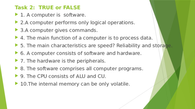Task 2: TRUE or FALSE 1. A computer is software. 2.A computer performs only logical operations. 3.A computer gives commands. 4. The main function of a computer is to process data. 5. The main characteristics are speed? Reliability and storage. 6. A computer consists of software and hardware. 7. The hardware is the peripherals. 8. The software comprises all computer programs. 9. The CPU consists of ALU and CU. 10.The internal memory can be only volatile. 