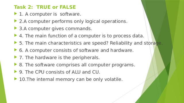 Task 2: TRUE or FALSE 1. A computer is software. 2.A computer performs only logical operations. 3.A computer gives commands. 4. The main function of a computer is to process data. 5. The main characteristics are speed? Reliability and storage. 6. A computer consists of software and hardware. 7. The hardware is the peripherals. 8. The software comprises all computer programs. 9. The CPU consists of ALU and CU. 10.The internal memory can be only volatile.
