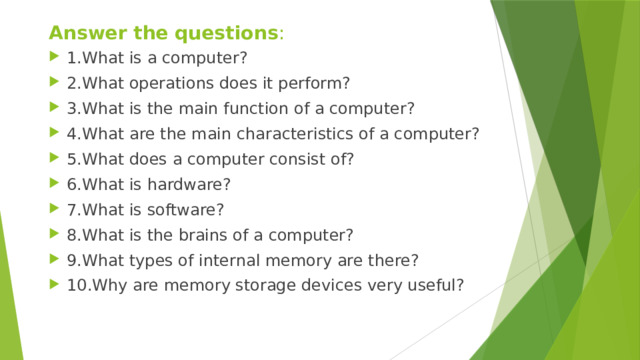 Answer the questions : 1.What is a computer? 2.What operations does it perform? 3.What is the main function of a computer? 4.What are the main characteristics of a computer? 5.What does a computer consist of? 6.What is hardware? 7.What is software? 8.What is the brains of a computer? 9.What types of internal memory are there? 10.Why are memory storage devices very useful? 