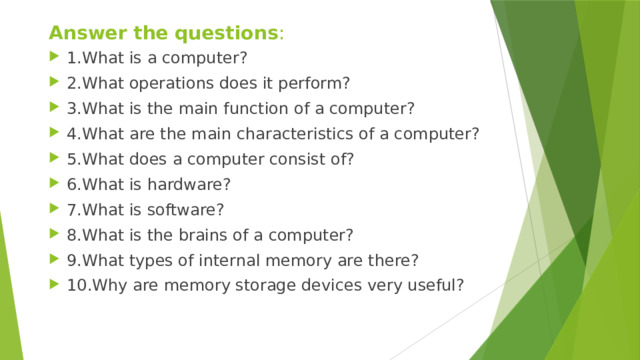 Answer the questions : 1.What is a computer? 2.What operations does it perform? 3.What is the main function of a computer? 4.What are the main characteristics of a computer? 5.What does a computer consist of? 6.What is hardware? 7.What is software? 8.What is the brains of a computer? 9.What types of internal memory are there? 10.Why are memory storage devices very useful?
