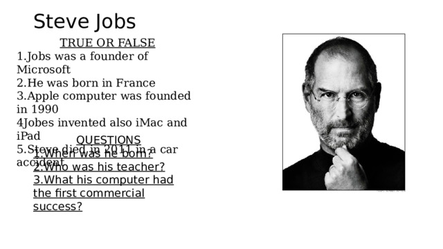 Steve Jobs TRUE OR FALSE 1.Jobs was a founder of Microsoft 2.He was born in France 3.Apple computer was founded in 1990 4Jobes invented also iMac and iPad 5.Steve died in 2011 in a car accident QUESTIONS 1.When was he born? 2.Who was his teacher? 3.What his computer had the first commercial success? 
