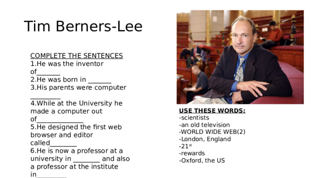 Tim Berners-Lee COMPLETE THE SENTENCES 1.He was the inventor of_______ 2.He was born in _______ 3.His parents were computer _________ 4.While at the University he made a computer out of______________ 5.He designed the first web browser and editor called________ 6.He is now a professor at a university in ________ and also a professor at the institute in_________ 7.He received a lot of__________ 8.He created the mass media for the _____ century USE THESE WORDS: -scientists -an old television -WORLD WIDE WEB(2) -London, England -21 st -rewards -Oxford, the US 