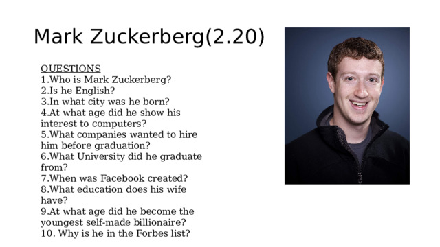 Mark Zuckerberg(2.20) QUESTIONS 1.Who is Mark Zuckerberg? 2.Is he English? 3.In what city was he born? 4.At what age did he show his interest to computers? 5.What companies wanted to hire him before graduation? 6.What University did he graduate from? 7.When was Facebook created? 8.What education does his wife have? 9.At what age did he become the youngest self-made billionaire? 10. Why is he in the Forbes list? 