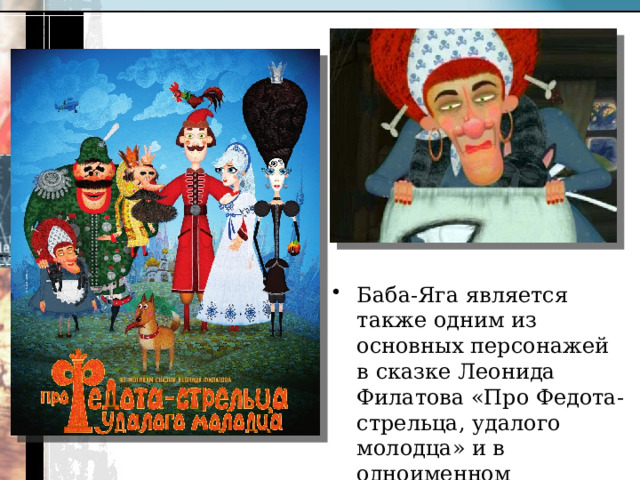 Баба-Яга является также одним из основных персонажей в сказке Леонида Филатова «Про Федота-стрельца, удалого молодца» и в одноименном анимационном фильме. 
