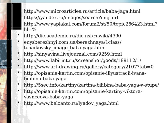 http://www.microarticles.ru/article/baba-jaga.html https://yandex.ru/images/search?img_url http://www.yaplakal.com/forum2/st/50/topic256423.html?hl=% http://dic.academic.ru/dic.nsf/ruwiki/4390 enysberezhnyi.com.ua/berezhnaya/1class/tchaikovsky_image_baba-yaga.html http://sinyavina.livejournal.com/9259.html http://www.labirint.ru/screenshot/goods/189112/1/ http://www.art-drawing.ru/gallery/category/2107?tab=0 http://opisanie-kartin.com/opisanie-illyustracii-ivana-bilibina-baba-yaga http://5sec.info/kartiny/kartina-bilibina-baba-yaga-v-stupe/ http://opisanie-kartin.com/opisanie-kartiny-viktora-vasnecova-baba-yaga http://www.belcanto.ru/lyadov_yaga.html 
