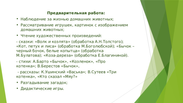 Предварительная работа: Наблюдение за жизнью домашних животных; Рассматривание игрушек, картинок с изображением домашних животных; Чтение художественных произведений: - сказки: «Волк и козлята» (обработка А.Н.Толстого); «Кот, петух и лиса» (обработка М.Боголюбской); «Бычок – черный бочок, белые копытца» (обработка М.Булатова); «Коза-дереза» (обработка Е.Благининой). - стихи: А.Барто «Бычок», «Козленок», «Про котенка»; В.Берестов «Бычок»,   - рассказы: К.Ушинский «Васька»; В.Сутеев «Три котенка», «Кто сказал «Мяу?» Разгадывание загадок; Дидактические игры. 