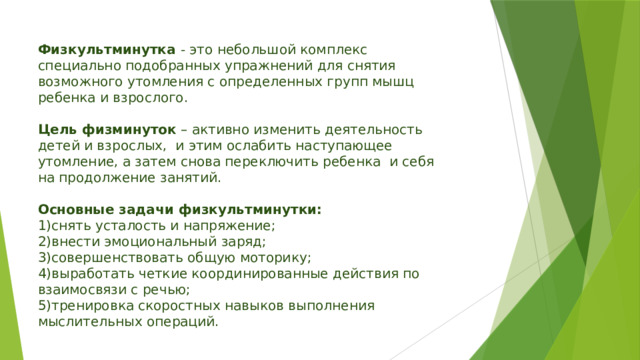 Физкультминутка  - это небольшой комплекс специально подобранных упражнений для снятия возможного утомления с определенных групп мышц ребенка и взрослого. Цель физминуток  – активно изменить деятельность детей и взрослых,  и этим ослабить наступающее утомление, а затем снова переключить ребенка  и себя на продолжение занятий.  Основные задачи физкультминутки: 1)снять усталость и напряжение; 2)внести эмоциональный заряд; 3)совершенствовать общую моторику; 4)выработать четкие координированные действия по взаимосвязи с речью; 5)тренировка скоростных навыков выполнения мыслительных операций. 