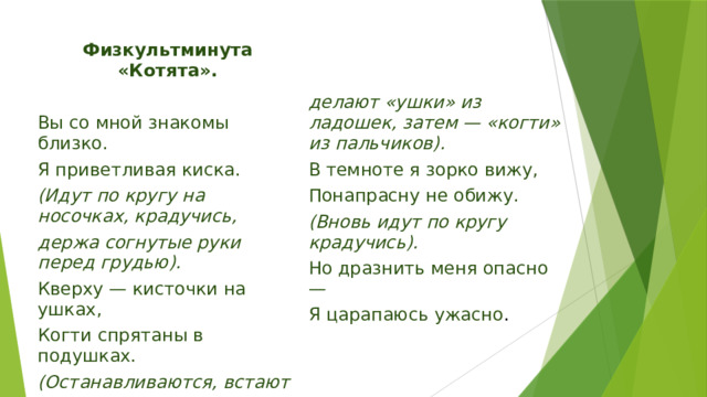 Физкультминута «Котята».   Вы со мной знакомы близко.  Я приветливая киска. делают «ушки» из ладошек, затем — «когти» из пальчиков).  (Идут по кругу на носочках, крадучись,  В темноте я зорко вижу, Понапрасну не обижу. держа согнутые руки перед грудью). Кверху — кисточки на ушках, (Вновь идут по кругу крадучись). Когти спрятаны в подушках. Но дразнить меня опасно — (Останавливаются, встают лицом в круг,  Я царапаюсь ужасно . 